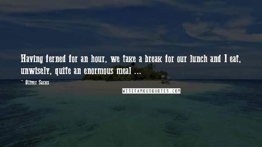 Oliver Sacks Quotes: Having ferned for an hour, we take a break for our lunch and I eat, unwisely, quite an enormous meal ...