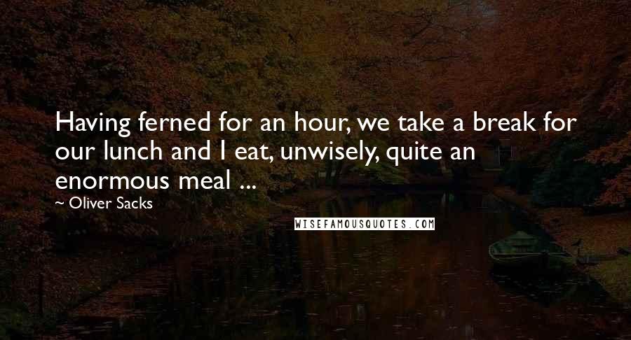 Oliver Sacks Quotes: Having ferned for an hour, we take a break for our lunch and I eat, unwisely, quite an enormous meal ...