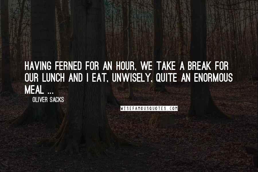 Oliver Sacks Quotes: Having ferned for an hour, we take a break for our lunch and I eat, unwisely, quite an enormous meal ...