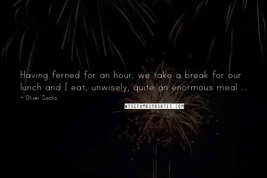 Oliver Sacks Quotes: Having ferned for an hour, we take a break for our lunch and I eat, unwisely, quite an enormous meal ...