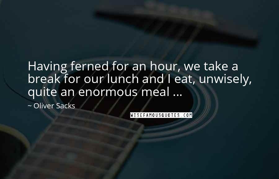 Oliver Sacks Quotes: Having ferned for an hour, we take a break for our lunch and I eat, unwisely, quite an enormous meal ...