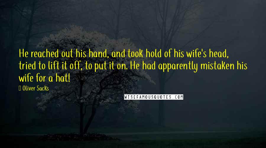 Oliver Sacks Quotes: He reached out his hand, and took hold of his wife's head, tried to lift it off, to put it on. He had apparently mistaken his wife for a hat!