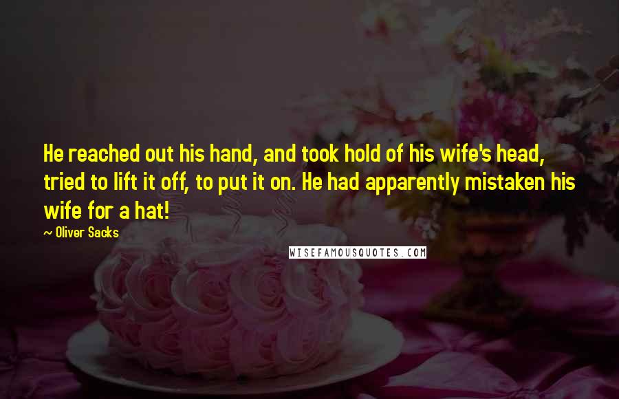 Oliver Sacks Quotes: He reached out his hand, and took hold of his wife's head, tried to lift it off, to put it on. He had apparently mistaken his wife for a hat!