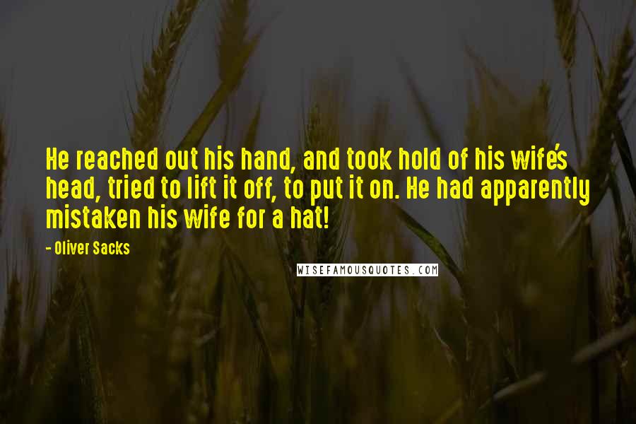 Oliver Sacks Quotes: He reached out his hand, and took hold of his wife's head, tried to lift it off, to put it on. He had apparently mistaken his wife for a hat!