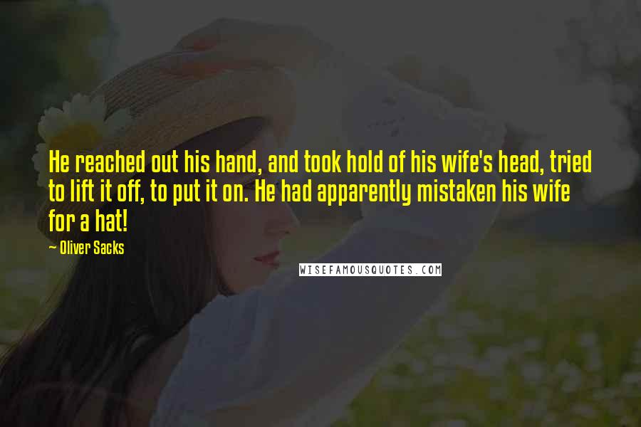 Oliver Sacks Quotes: He reached out his hand, and took hold of his wife's head, tried to lift it off, to put it on. He had apparently mistaken his wife for a hat!