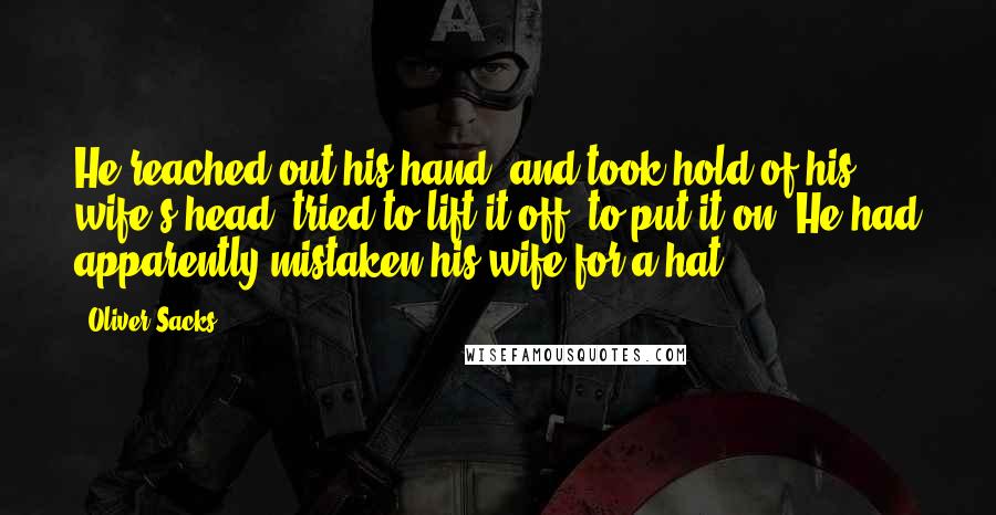 Oliver Sacks Quotes: He reached out his hand, and took hold of his wife's head, tried to lift it off, to put it on. He had apparently mistaken his wife for a hat!