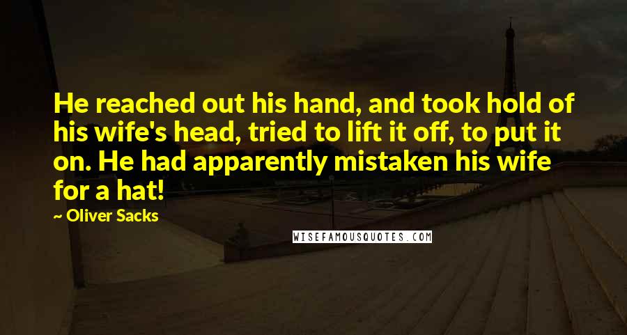 Oliver Sacks Quotes: He reached out his hand, and took hold of his wife's head, tried to lift it off, to put it on. He had apparently mistaken his wife for a hat!