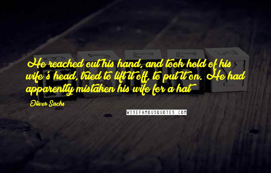 Oliver Sacks Quotes: He reached out his hand, and took hold of his wife's head, tried to lift it off, to put it on. He had apparently mistaken his wife for a hat!
