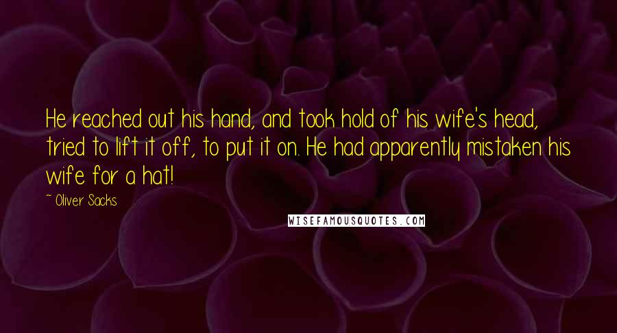 Oliver Sacks Quotes: He reached out his hand, and took hold of his wife's head, tried to lift it off, to put it on. He had apparently mistaken his wife for a hat!