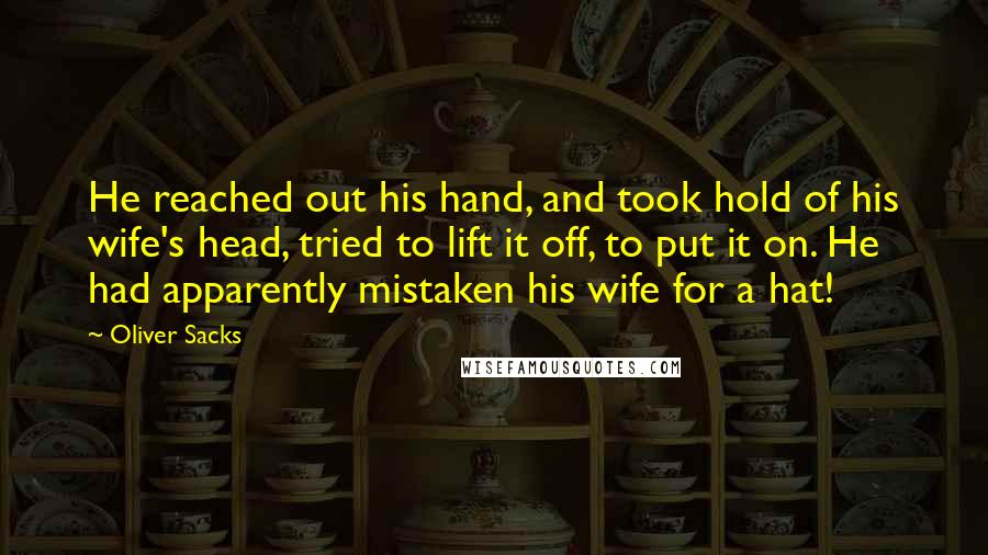 Oliver Sacks Quotes: He reached out his hand, and took hold of his wife's head, tried to lift it off, to put it on. He had apparently mistaken his wife for a hat!