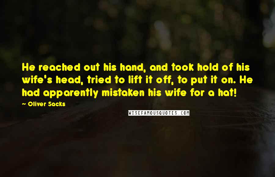 Oliver Sacks Quotes: He reached out his hand, and took hold of his wife's head, tried to lift it off, to put it on. He had apparently mistaken his wife for a hat!