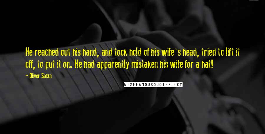 Oliver Sacks Quotes: He reached out his hand, and took hold of his wife's head, tried to lift it off, to put it on. He had apparently mistaken his wife for a hat!