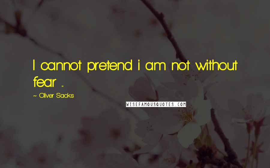 Oliver Sacks Quotes: I cannot pretend i am not without fear ...