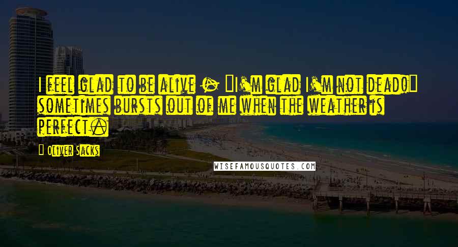 Oliver Sacks Quotes: I feel glad to be alive - "I'm glad I'm not dead!" sometimes bursts out of me when the weather is perfect.