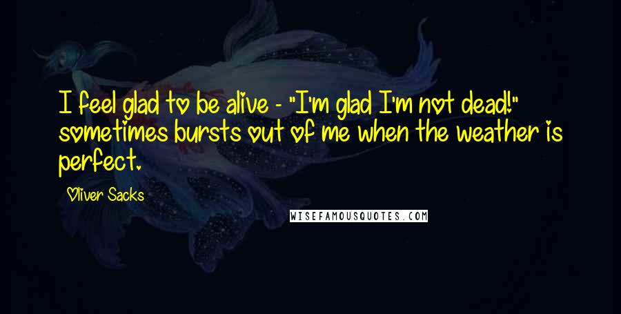Oliver Sacks Quotes: I feel glad to be alive - "I'm glad I'm not dead!" sometimes bursts out of me when the weather is perfect.