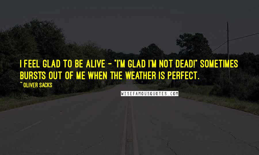 Oliver Sacks Quotes: I feel glad to be alive - "I'm glad I'm not dead!" sometimes bursts out of me when the weather is perfect.