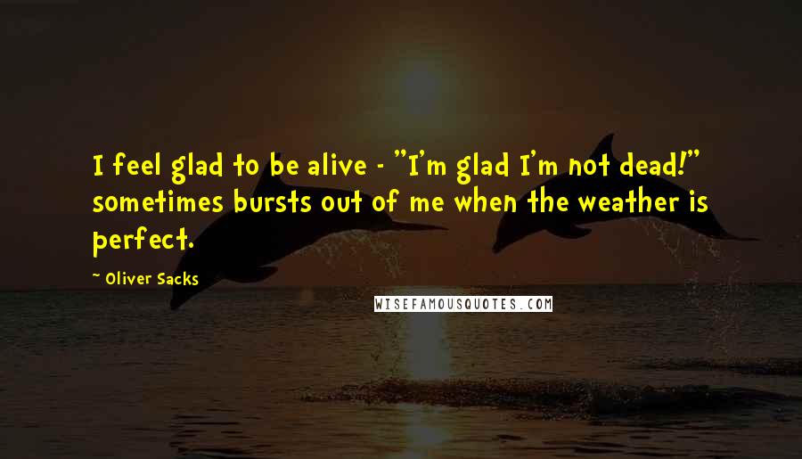 Oliver Sacks Quotes: I feel glad to be alive - "I'm glad I'm not dead!" sometimes bursts out of me when the weather is perfect.