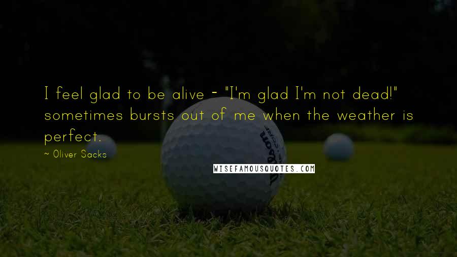 Oliver Sacks Quotes: I feel glad to be alive - "I'm glad I'm not dead!" sometimes bursts out of me when the weather is perfect.