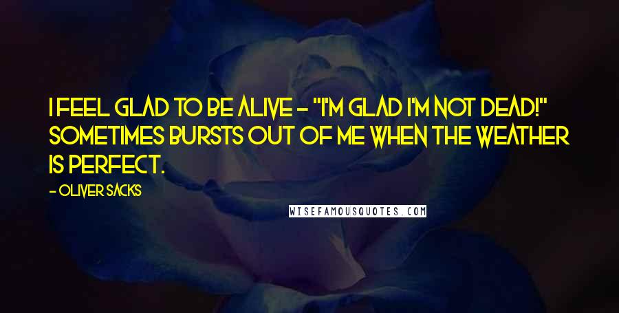 Oliver Sacks Quotes: I feel glad to be alive - "I'm glad I'm not dead!" sometimes bursts out of me when the weather is perfect.