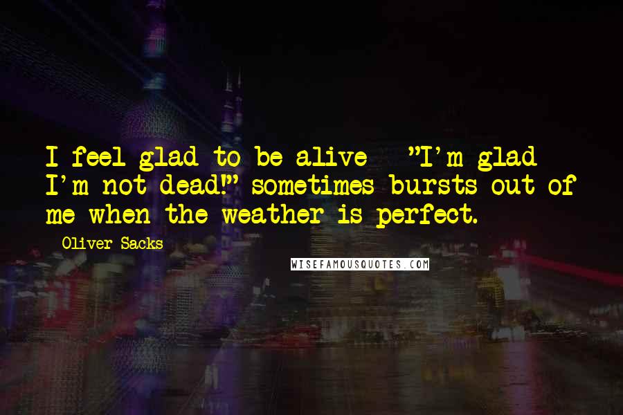 Oliver Sacks Quotes: I feel glad to be alive - "I'm glad I'm not dead!" sometimes bursts out of me when the weather is perfect.