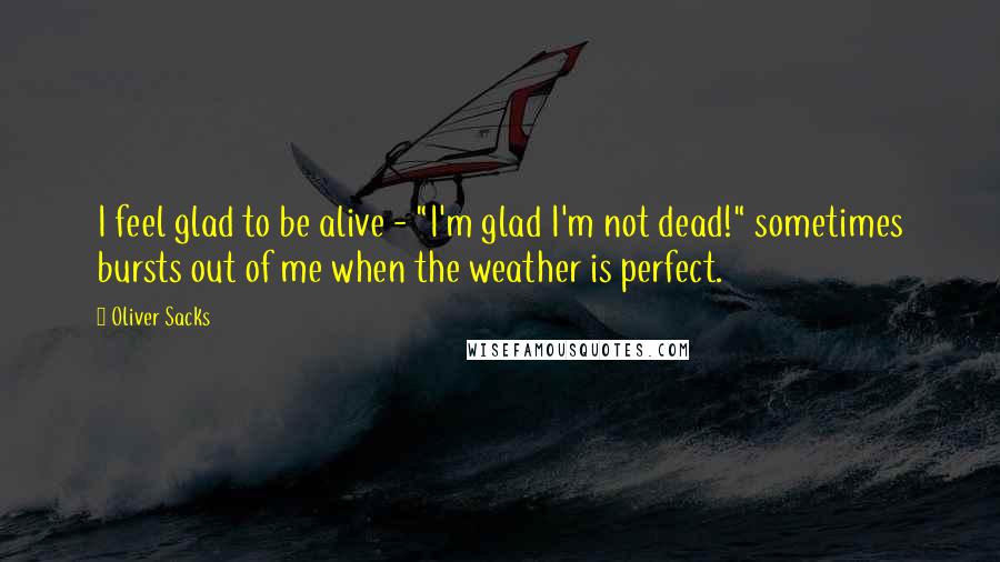 Oliver Sacks Quotes: I feel glad to be alive - "I'm glad I'm not dead!" sometimes bursts out of me when the weather is perfect.