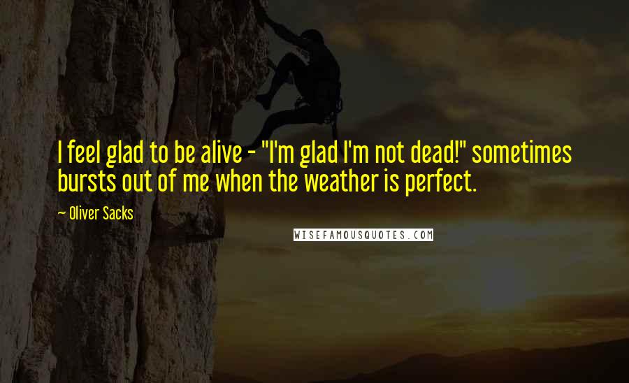 Oliver Sacks Quotes: I feel glad to be alive - "I'm glad I'm not dead!" sometimes bursts out of me when the weather is perfect.