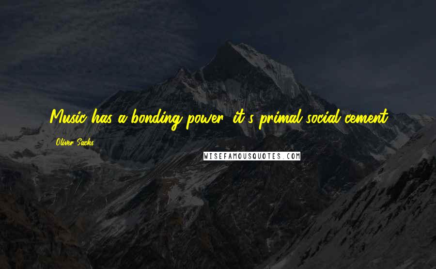 Oliver Sacks Quotes: Music has a bonding power, it's primal social cement