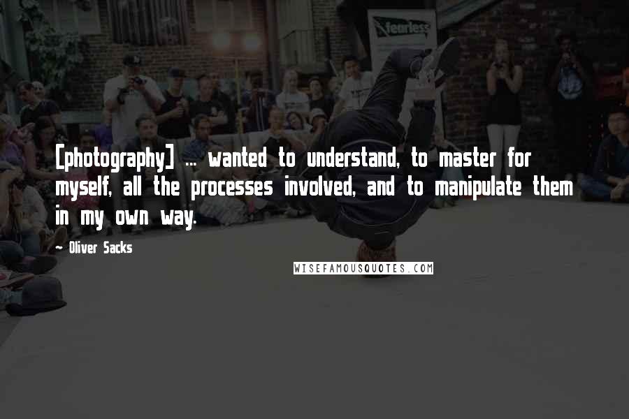 Oliver Sacks Quotes: [photography] ... wanted to understand, to master for myself, all the processes involved, and to manipulate them in my own way.