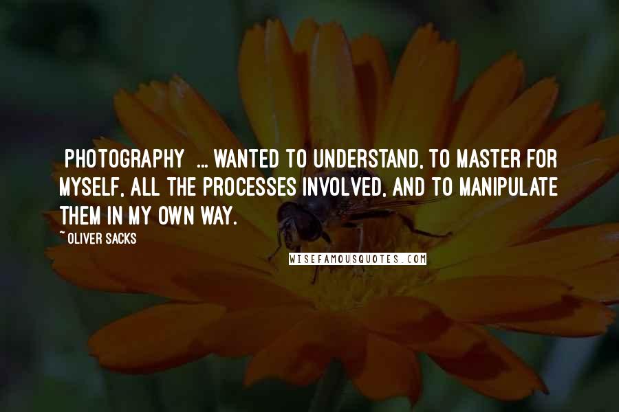 Oliver Sacks Quotes: [photography] ... wanted to understand, to master for myself, all the processes involved, and to manipulate them in my own way.