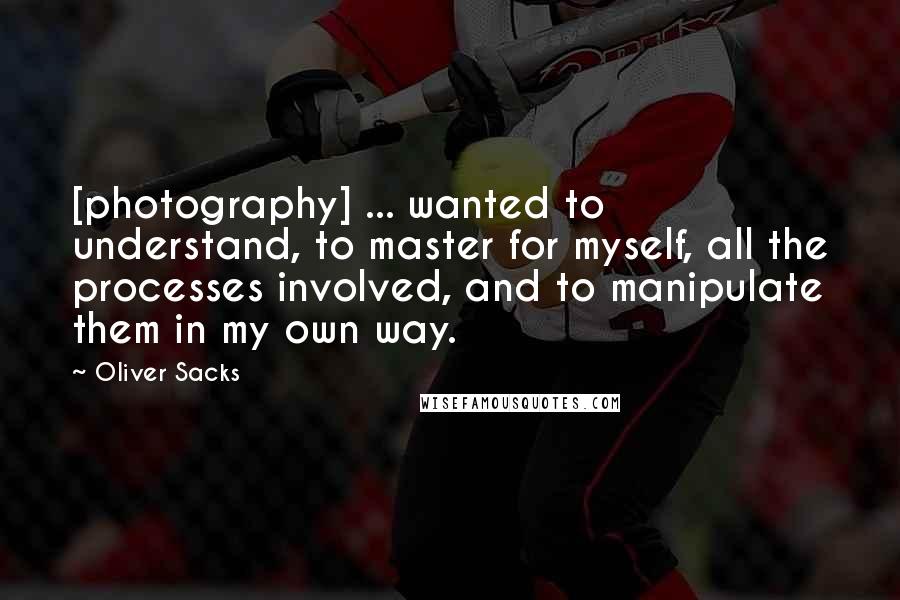 Oliver Sacks Quotes: [photography] ... wanted to understand, to master for myself, all the processes involved, and to manipulate them in my own way.