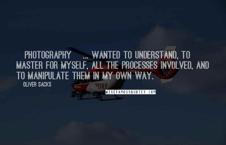 Oliver Sacks Quotes: [photography] ... wanted to understand, to master for myself, all the processes involved, and to manipulate them in my own way.