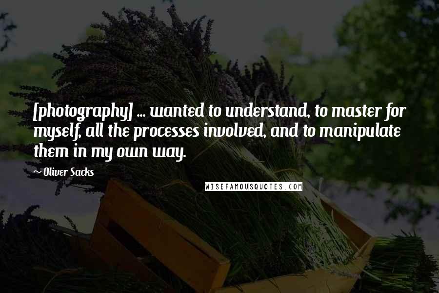 Oliver Sacks Quotes: [photography] ... wanted to understand, to master for myself, all the processes involved, and to manipulate them in my own way.