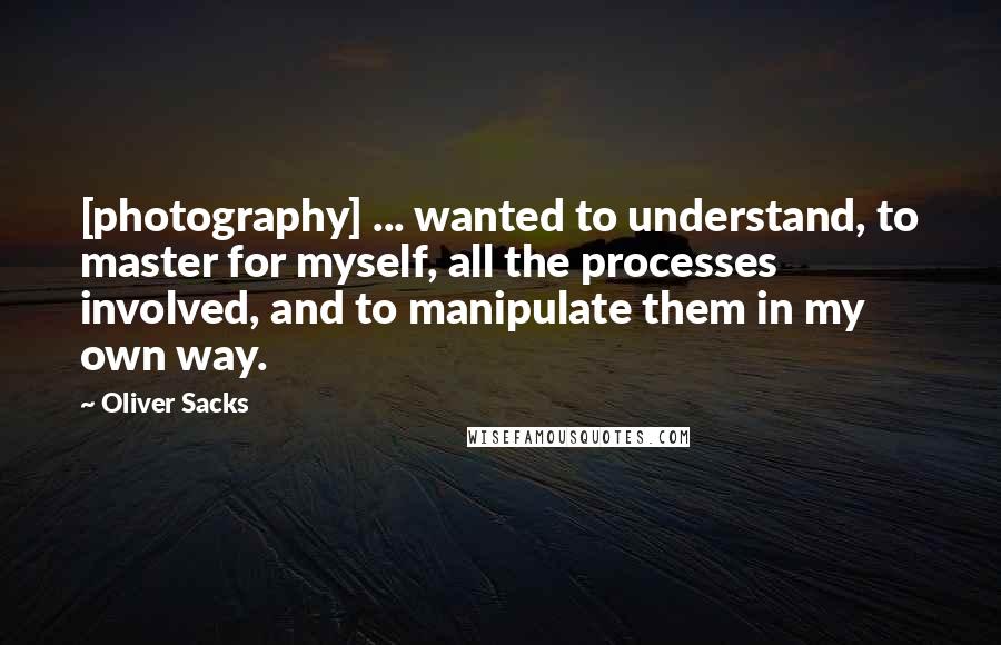 Oliver Sacks Quotes: [photography] ... wanted to understand, to master for myself, all the processes involved, and to manipulate them in my own way.