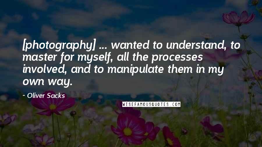 Oliver Sacks Quotes: [photography] ... wanted to understand, to master for myself, all the processes involved, and to manipulate them in my own way.