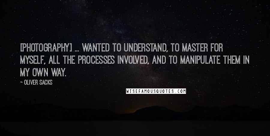 Oliver Sacks Quotes: [photography] ... wanted to understand, to master for myself, all the processes involved, and to manipulate them in my own way.