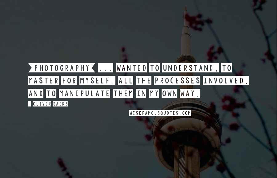 Oliver Sacks Quotes: [photography] ... wanted to understand, to master for myself, all the processes involved, and to manipulate them in my own way.