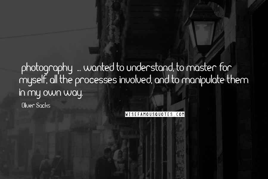 Oliver Sacks Quotes: [photography] ... wanted to understand, to master for myself, all the processes involved, and to manipulate them in my own way.