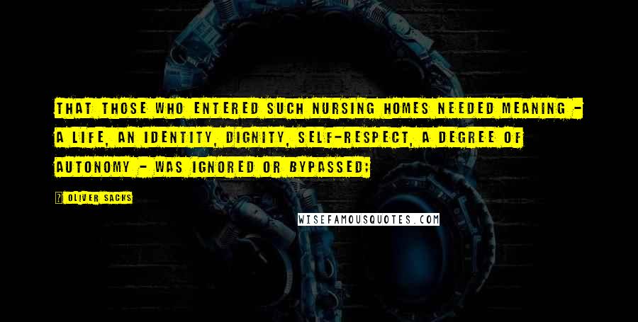 Oliver Sacks Quotes: That those who entered such nursing homes needed meaning - a life, an identity, dignity, self-respect, a degree of autonomy - was ignored or bypassed;