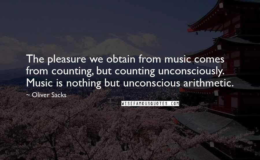 Oliver Sacks Quotes: The pleasure we obtain from music comes from counting, but counting unconsciously. Music is nothing but unconscious arithmetic.