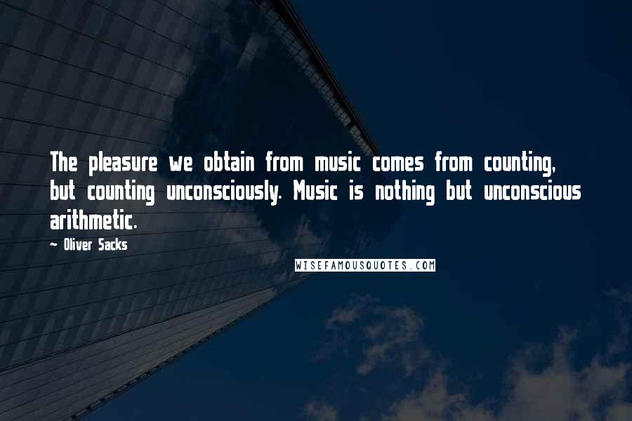 Oliver Sacks Quotes: The pleasure we obtain from music comes from counting, but counting unconsciously. Music is nothing but unconscious arithmetic.