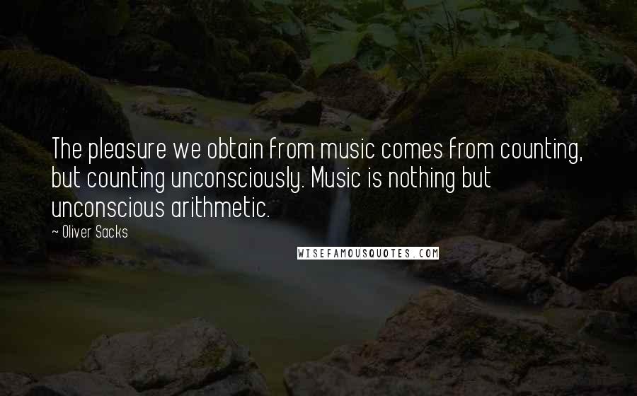 Oliver Sacks Quotes: The pleasure we obtain from music comes from counting, but counting unconsciously. Music is nothing but unconscious arithmetic.