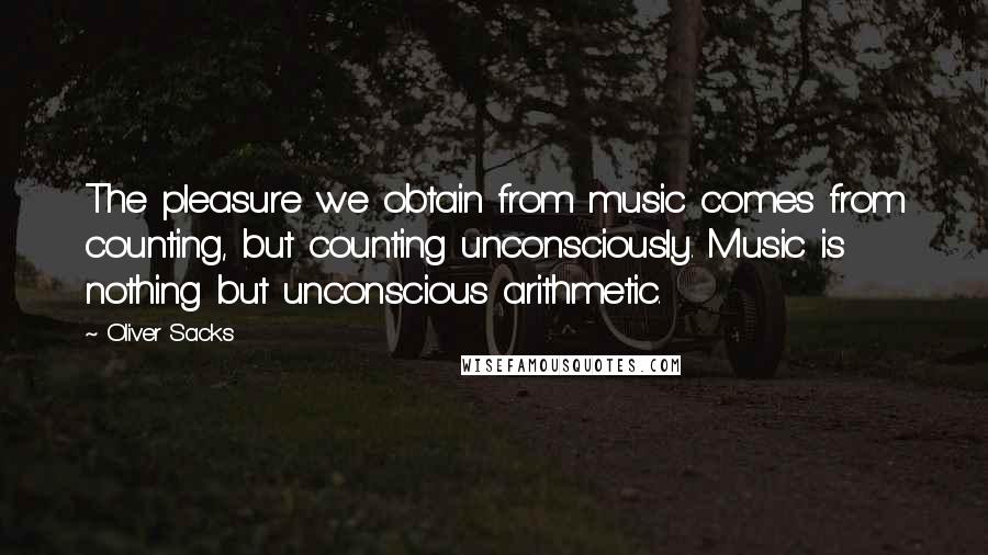 Oliver Sacks Quotes: The pleasure we obtain from music comes from counting, but counting unconsciously. Music is nothing but unconscious arithmetic.