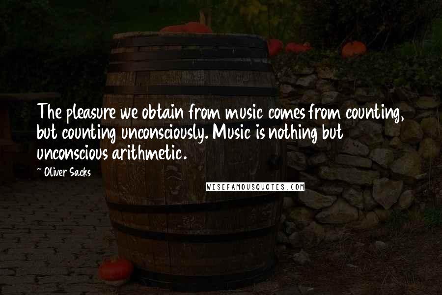 Oliver Sacks Quotes: The pleasure we obtain from music comes from counting, but counting unconsciously. Music is nothing but unconscious arithmetic.