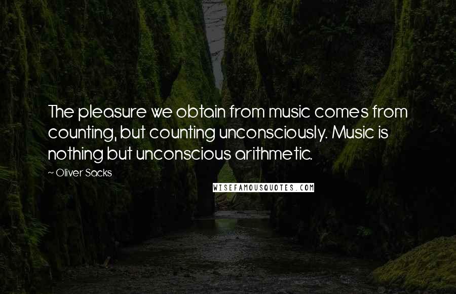 Oliver Sacks Quotes: The pleasure we obtain from music comes from counting, but counting unconsciously. Music is nothing but unconscious arithmetic.