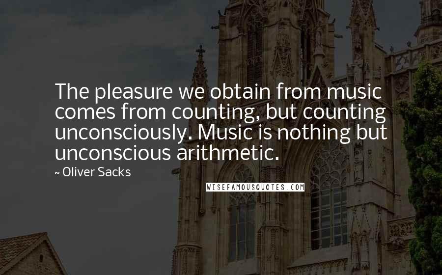 Oliver Sacks Quotes: The pleasure we obtain from music comes from counting, but counting unconsciously. Music is nothing but unconscious arithmetic.