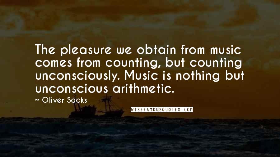 Oliver Sacks Quotes: The pleasure we obtain from music comes from counting, but counting unconsciously. Music is nothing but unconscious arithmetic.