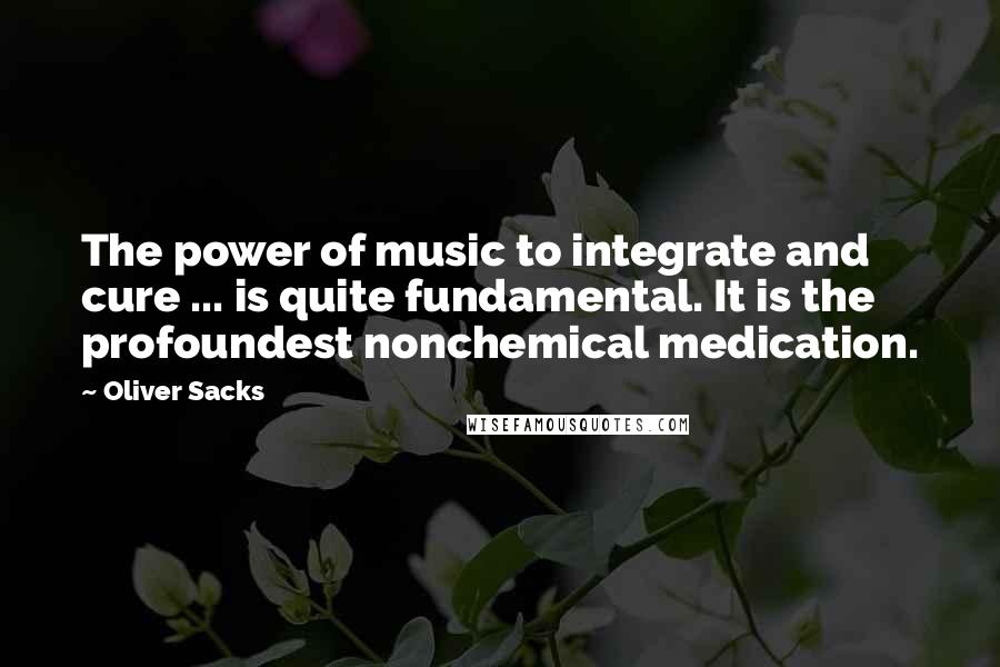 Oliver Sacks Quotes: The power of music to integrate and cure ... is quite fundamental. It is the profoundest nonchemical medication.