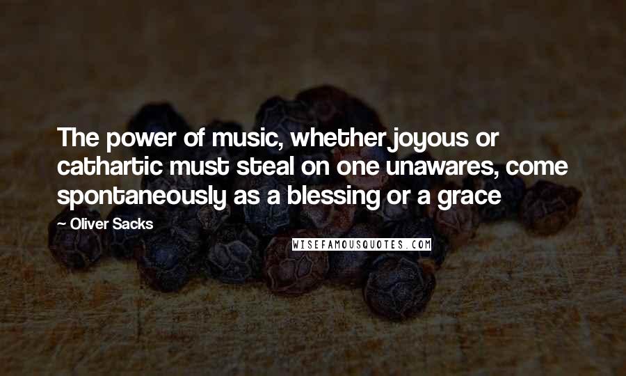 Oliver Sacks Quotes: The power of music, whether joyous or cathartic must steal on one unawares, come spontaneously as a blessing or a grace