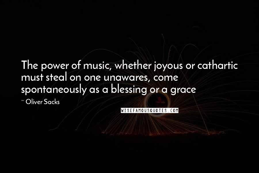 Oliver Sacks Quotes: The power of music, whether joyous or cathartic must steal on one unawares, come spontaneously as a blessing or a grace