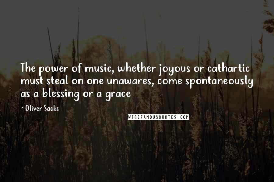 Oliver Sacks Quotes: The power of music, whether joyous or cathartic must steal on one unawares, come spontaneously as a blessing or a grace
